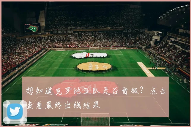 想知道克罗地亚队是否晋级？点击查看最终出线结果