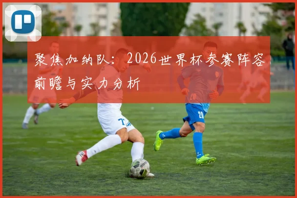 聚焦加纳队：2026世界杯参赛阵容前瞻与实力分析