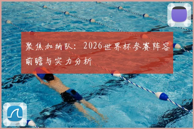 聚焦加纳队：2026世界杯参赛阵容前瞻与实力分析