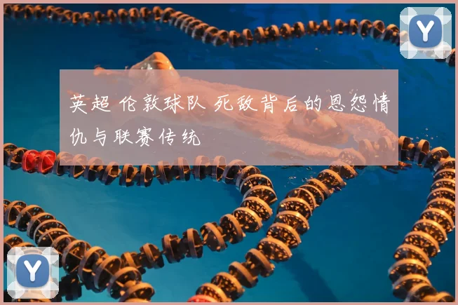 英超 伦敦球队 死敌背后的恩怨情仇与联赛传统