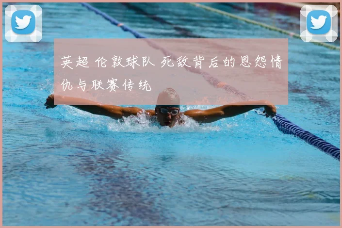 英超 伦敦球队 死敌背后的恩怨情仇与联赛传统